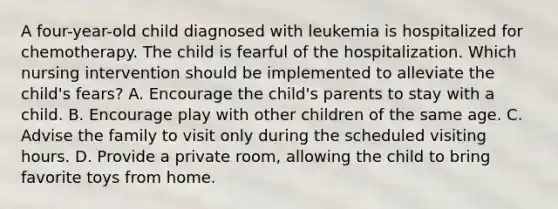 A four-year-old child diagnosed with leukemia is hospitalized for chemotherapy. The child is fearful of the hospitalization. Which nursing intervention should be implemented to alleviate the child's fears? A. Encourage the child's parents to stay with a child. B. Encourage play with other children of the same age. C. Advise the family to visit only during the scheduled visiting hours. D. Provide a private room, allowing the child to bring favorite toys from home.