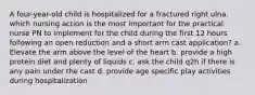 A four-year-old child is hospitalized for a fractured right ulna. which nursing action is the most important for the practical nurse PN to implement for the child during the first 12 hours following an open reduction and a short arm cast application? a. Elevate the arm above the level of the heart b. provide a high protein diet and plenty of liquids c. ask the child q2h if there is any pain under the cast d. provide age specific play activities during hospitalization