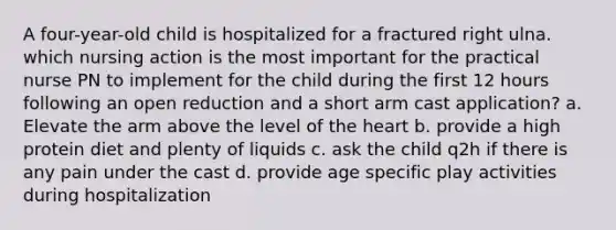 A four-year-old child is hospitalized for a fractured right ulna. which nursing action is the most important for the practical nurse PN to implement for the child during the first 12 hours following an open reduction and a short arm cast application? a. Elevate the arm above the level of the heart b. provide a high protein diet and plenty of liquids c. ask the child q2h if there is any pain under the cast d. provide age specific play activities during hospitalization