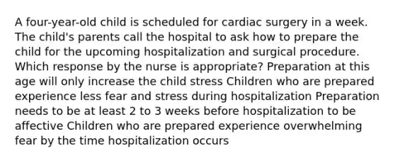 A four-year-old child is scheduled for cardiac surgery in a week. The child's parents call the hospital to ask how to prepare the child for the upcoming hospitalization and surgical procedure. Which response by the nurse is appropriate? Preparation at this age will only increase the child stress Children who are prepared experience less fear and stress during hospitalization Preparation needs to be at least 2 to 3 weeks before hospitalization to be affective Children who are prepared experience overwhelming fear by the time hospitalization occurs