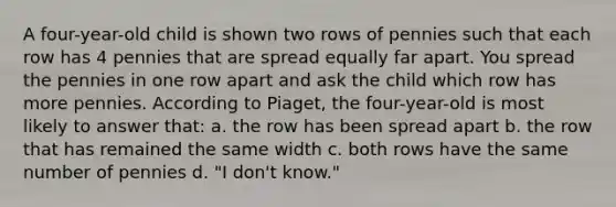 A four-year-old child is shown two rows of pennies such that each row has 4 pennies that are spread equally far apart. You spread the pennies in one row apart and ask the child which row has more pennies. According to Piaget, the four-year-old is most likely to answer that: a. the row has been spread apart b. the row that has remained the same width c. both rows have the same number of pennies d. "I don't know."