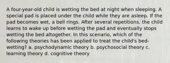 A four-year-old child is wetting the bed at night when sleeping. A special pad is placed under the child while they are asleep. If the pad becomes wet, a bell rings. After several repetitions, the child learns to wake up before wetting the pad and eventually stops wetting the bed altogether. In this scenario, which of the following theories has been applied to treat the child's bed-wetting? a. psychodynamic theory b. psychosocial theory c. learning theory d. cognitive theory