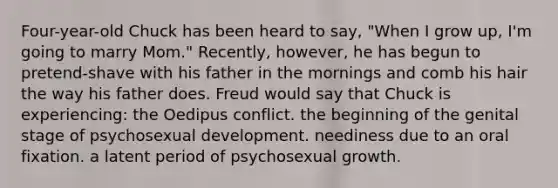 Four-year-old Chuck has been heard to say, "When I grow up, I'm going to marry Mom." Recently, however, he has begun to pretend-shave with his father in the mornings and comb his hair the way his father does. Freud would say that Chuck is experiencing: the Oedipus conflict. the beginning of the genital stage of psychosexual development. neediness due to an oral fixation. a latent period of psychosexual growth.