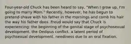 Four-year-old Chuck has been heard to say, "When I grow up, I'm going to marry Mom." Recently, however, he has begun to pretend-shave with his father in the mornings and comb his hair the way his father does. Freud would say that Chuck is experiencing: the beginning of the genital stage of psychosexual development. the Oedipus conflict. a latent period of psychsexual development. neediness due to an oral fixation.