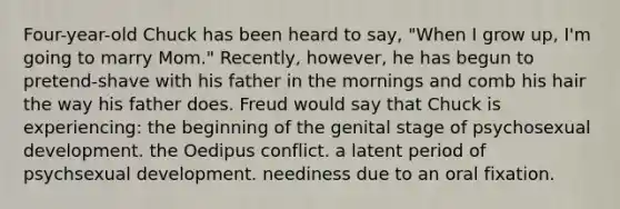 Four-year-old Chuck has been heard to say, "When I grow up, I'm going to marry Mom." Recently, however, he has begun to pretend-shave with his father in the mornings and comb his hair the way his father does. Freud would say that Chuck is experiencing: the beginning of the genital stage of psychosexual development. the Oedipus conflict. a latent period of psychsexual development. neediness due to an oral fixation.