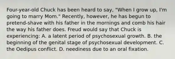 Four-year-old Chuck has been heard to say, "When I grow up, I'm going to marry Mom." Recently, however, he has begun to pretend-shave with his father in the mornings and comb his hair the way his father does. Freud would say that Chuck is experiencing: A. a latent period of psychosexual growth. B. the beginning of the genital stage of psychosexual development. C. the Oedipus conflict. D. neediness due to an oral fixation.