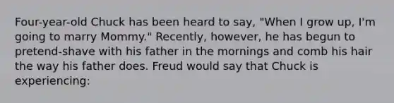 Four-year-old Chuck has been heard to say, "When I grow up, I'm going to marry Mommy." Recently, however, he has begun to pretend-shave with his father in the mornings and comb his hair the way his father does. Freud would say that Chuck is experiencing: