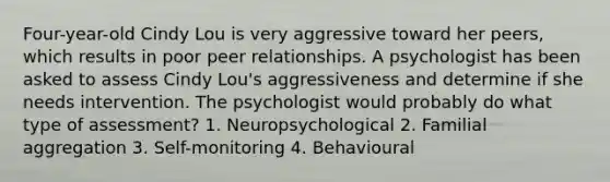 Four-year-old Cindy Lou is very aggressive toward her peers, which results in poor peer relationships. A psychologist has been asked to assess Cindy Lou's aggressiveness and determine if she needs intervention. The psychologist would probably do what type of assessment? 1. Neuropsychological 2. Familial aggregation 3. Self-monitoring 4. Behavioural