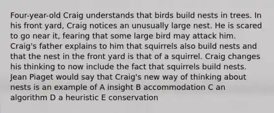 Four-year-old Craig understands that birds build nests in trees. In his front yard, Craig notices an unusually large nest. He is scared to go near it, fearing that some large bird may attack him. Craig's father explains to him that squirrels also build nests and that the nest in the front yard is that of a squirrel. Craig changes his thinking to now include the fact that squirrels build nests. Jean Piaget would say that Craig's new way of thinking about nests is an example of A insight B accommodation C an algorithm D a heuristic E conservation