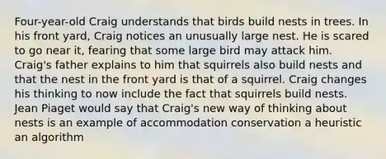 Four-year-old Craig understands that birds build nests in trees. In his front yard, Craig notices an unusually large nest. He is scared to go near it, fearing that some large bird may attack him. Craig's father explains to him that squirrels also build nests and that the nest in the front yard is that of a squirrel. Craig changes his thinking to now include the fact that squirrels build nests. Jean Piaget would say that Craig's new way of thinking about nests is an example of accommodation conservation a heuristic an algorithm