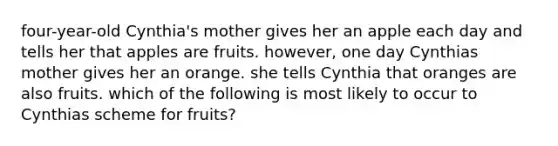 four-year-old Cynthia's mother gives her an apple each day and tells her that apples are fruits. however, one day Cynthias mother gives her an orange. she tells Cynthia that oranges are also fruits. which of the following is most likely to occur to Cynthias scheme for fruits?