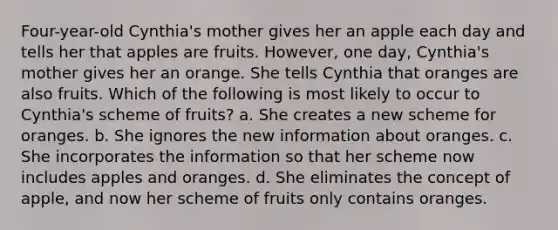 Four-year-old Cynthia's mother gives her an apple each day and tells her that apples are fruits. However, one day, Cynthia's mother gives her an orange. She tells Cynthia that oranges are also fruits. Which of the following is most likely to occur to Cynthia's scheme of fruits? a. She creates a new scheme for oranges. b. She ignores the new information about oranges. c. She incorporates the information so that her scheme now includes apples and oranges. d. She eliminates the concept of apple, and now her scheme of fruits only contains oranges.