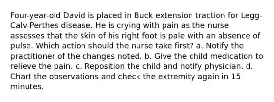 Four-year-old David is placed in Buck extension traction for Legg-Calv-Perthes disease. He is crying with pain as the nurse assesses that the skin of his right foot is pale with an absence of pulse. Which action should the nurse take first? a. Notify the practitioner of the changes noted. b. Give the child medication to relieve the pain. c. Reposition the child and notify physician. d. Chart the observations and check the extremity again in 15 minutes.