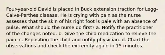 Four-year-old David is placed in Buck extension traction for Legg-Calvé-Perthes disease. He is crying with pain as the nurse assesses that the skin of his right foot is pale with an absence of pulse. What should the nurse do first? a. Notify the practitioner of the changes noted. b. Give the child medication to relieve the pain. c. Reposition the child and notify physician. d. Chart the observations and check the extremity again in 15 minutes.