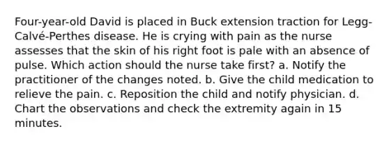 Four-year-old David is placed in Buck extension traction for Legg-Calvé-Perthes disease. He is crying with pain as the nurse assesses that the skin of his right foot is pale with an absence of pulse. Which action should the nurse take first? a. Notify the practitioner of the changes noted. b. Give the child medication to relieve the pain. c. Reposition the child and notify physician. d. Chart the observations and check the extremity again in 15 minutes.