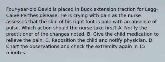 Four-year-old David is placed in Buck extension traction for Legg-Calvé-Perthes disease. He is crying with pain as the nurse assesses that the skin of his right foot is pale with an absence of pulse. Which action should the nurse take first? A. Notify the practitioner of the changes noted. B. Give the child medication to relieve the pain. C. Reposition the child and notify physician. D. Chart the observations and check the extremity again in 15 minutes.