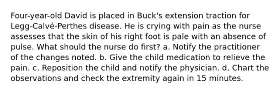 Four-year-old David is placed in Buck's extension traction for Legg-Calvé-Perthes disease. He is crying with pain as the nurse assesses that the skin of his right foot is pale with an absence of pulse. What should the nurse do first? a. Notify the practitioner of the changes noted. b. Give the child medication to relieve the pain. c. Reposition the child and notify the physician. d. Chart the observations and check the extremity again in 15 minutes.