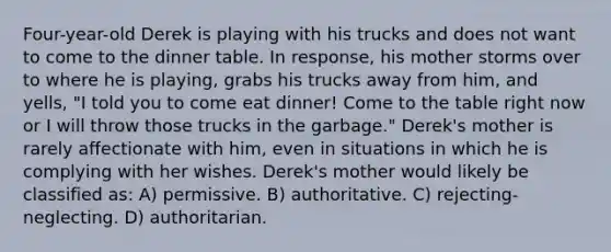 Four-year-old Derek is playing with his trucks and does not want to come to the dinner table. In response, his mother storms over to where he is playing, grabs his trucks away from him, and yells, "I told you to come eat dinner! Come to the table right now or I will throw those trucks in the garbage." Derek's mother is rarely affectionate with him, even in situations in which he is complying with her wishes. Derek's mother would likely be classified as: A) permissive. B) authoritative. C) rejecting-neglecting. D) authoritarian.