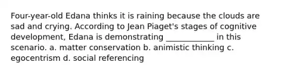 Four-year-old Edana thinks it is raining because the clouds are sad and crying. According to Jean Piaget's stages of cognitive development, Edana is demonstrating ____________ in this scenario. a. matter conservation b. animistic thinking c. egocentrism d. social referencing