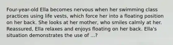 Four-year-old Ella becomes nervous when her swimming class practices using life vests, which force her into a floating position on her back. She looks at her mother, who smiles calmly at her. Reassured, Ella relaxes and enjoys floating on her back. Ella's situation demonstrates the use of ...?