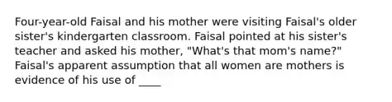 Four-year-old Faisal and his mother were visiting Faisal's older sister's kindergarten classroom. Faisal pointed at his sister's teacher and asked his mother, "What's that mom's name?" Faisal's apparent assumption that all women are mothers is evidence of his use of ____