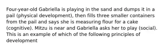 Four-year-old Gabriella is playing in the sand and dumps it in a pail (physical development), then fills three smaller containers from the pail and says she is measuring flour for a cake (cognitive). Mitzu is near and Gabriella asks her to play (social). This is an example of which of the following principles of development