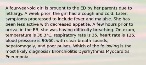 A four-year-old girl is brought to the ED by her parents due to lethargy. A week prior, the girl had a cough and cold. Later, symptoms progressed to include fever and malaise. She has been less active with decreased appetite. A few hours prior to arrival in the ER, she was having difficulty breathing. On exam, temperature is 38.3°C, respiratory rate is 35, heart rate is 126, blood pressure is 90/60, with clear breath sounds, hepatomegaly, and poor pulses. Which of the following is the most likely diagnosis? Bronchiolitis Dysrhythmia Myocarditis Pneumonia