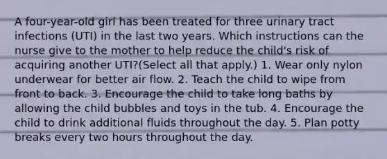 A four-year-old girl has been treated for three urinary tract infections (UTI) in the last two years. Which instructions can the nurse give to the mother to help reduce the child's risk of acquiring another UTI?(Select all that apply.) 1. Wear only nylon underwear for better air flow. 2. Teach the child to wipe from front to back. 3. Encourage the child to take long baths by allowing the child bubbles and toys in the tub. 4. Encourage the child to drink additional fluids throughout the day. 5. Plan potty breaks every two hours throughout the day.