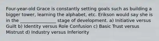 Four-year-old Grace is constantly setting goals such as building a bigger tower, learning the alphabet, etc. Erikson would say she is in the ________________ stage of development. a) Initiative versus Guilt b) Identity versus Role Confusion c) Basic Trust versus Mistrust d) Industry versus Inferiority