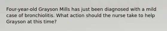 ​Four-year-old Grayson Mills has just been diagnosed with a mild case of bronchiolitis. What action should the nurse take to help Grayson at this​ time?