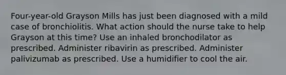 Four-year-old Grayson Mills has just been diagnosed with a mild case of bronchiolitis. What action should the nurse take to help Grayson at this​ time? Use an inhaled bronchodilator as prescribed. Administer ribavirin as prescribed. Administer palivizumab as prescribed. Use a humidifier to cool the air.