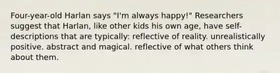 Four-year-old Harlan says "I'm always happy!" Researchers suggest that Harlan, like other kids his own age, have self-descriptions that are typically: reflective of reality. unrealistically positive. abstract and magical. reflective of what others think about them.