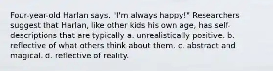 Four-year-old Harlan says, "I'm always happy!" Researchers suggest that Harlan, like other kids his own age, has self-descriptions that are typically a. unrealistically positive. b. reflective of what others think about them. c. abstract and magical. d. reflective of reality.