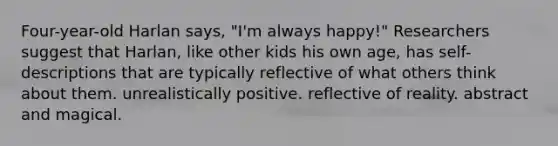 Four-year-old Harlan says, "I'm always happy!" Researchers suggest that Harlan, like other kids his own age, has self-descriptions that are typically reflective of what others think about them. unrealistically positive. reflective of reality. abstract and magical.