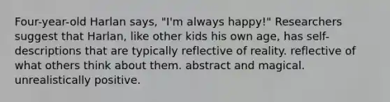 Four-year-old Harlan says, "I'm always happy!" Researchers suggest that Harlan, like other kids his own age, has self-descriptions that are typically reflective of reality. reflective of what others think about them. abstract and magical. unrealistically positive.