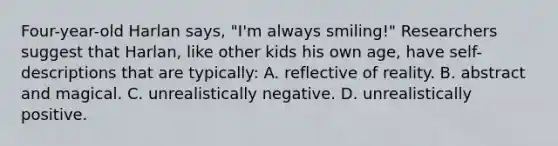 Four-year-old Harlan says, "I'm always smiling!" Researchers suggest that Harlan, like other kids his own age, have self-descriptions that are typically: A. reflective of reality. B. abstract and magical. C. unrealistically negative. D. unrealistically positive.