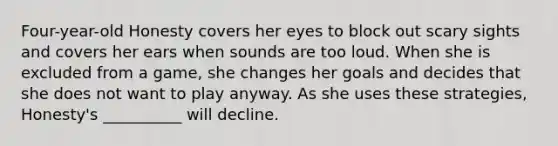 Four-year-old Honesty covers her eyes to block out scary sights and covers her ears when sounds are too loud. When she is excluded from a game, she changes her goals and decides that she does not want to play anyway. As she uses these strategies, Honesty's __________ will decline.