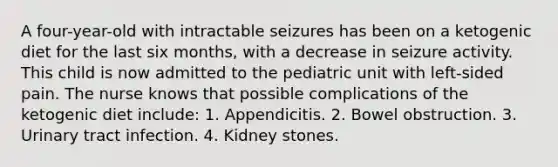 A four-year-old with intractable seizures has been on a ketogenic diet for the last six months, with a decrease in seizure activity. This child is now admitted to the pediatric unit with left-sided pain. The nurse knows that possible complications of the ketogenic diet include: 1. Appendicitis. 2. Bowel obstruction. 3. Urinary tract infection. 4. Kidney stones.