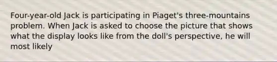 Four-year-old Jack is participating in Piaget's three-mountains problem. When Jack is asked to choose the picture that shows what the display looks like from the doll's perspective, he will most likely