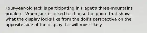 Four-year-old Jack is participating in Piaget's three-mountains problem. When Jack is asked to choose the photo that shows what the display looks like from the doll's perspective on the opposite side of the display, he will most likely