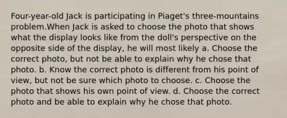 Four-year-old Jack is participating in Piaget's three-mountains problem.When Jack is asked to choose the photo that shows what the display looks like from the doll's perspective on the opposite side of the display, he will most likely a. Choose the correct photo, but not be able to explain why he chose that photo. b. Know the correct photo is different from his point of view, but not be sure which photo to choose. c. Choose the photo that shows his own point of view. d. Choose the correct photo and be able to explain why he chose that photo.