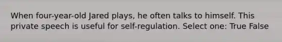 When four-year-old Jared plays, he often talks to himself. This private speech is useful for self-regulation. Select one: True False