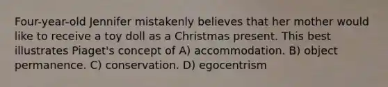 Four-year-old Jennifer mistakenly believes that her mother would like to receive a toy doll as a Christmas present. This best illustrates Piaget's concept of A) accommodation. B) object permanence. C) conservation. D) egocentrism