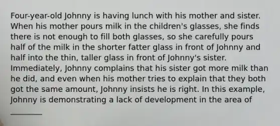 Four-year-old Johnny is having lunch with his mother and sister. When his mother pours milk in the children's glasses, she finds there is not enough to fill both glasses, so she carefully pours half of the milk in the shorter fatter glass in front of Johnny and half into the thin, taller glass in front of Johnny's sister. Immediately, Johnny complains that his sister got more milk than he did, and even when his mother tries to explain that they both got the same amount, Johnny insists he is right. In this example, Johnny is demonstrating a lack of development in the area of ________