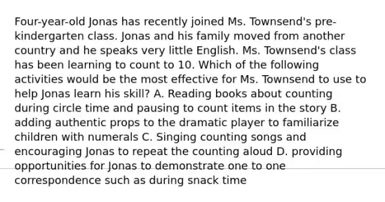 Four-year-old Jonas has recently joined Ms. Townsend's pre-kindergarten class. Jonas and his family moved from another country and he speaks very little English. Ms. Townsend's class has been learning to count to 10. Which of the following activities would be the most effective for Ms. Townsend to use to help Jonas learn his skill? A. Reading books about counting during circle time and pausing to count items in the story B. adding authentic props to the dramatic player to familiarize children with numerals C. Singing counting songs and encouraging Jonas to repeat the counting aloud D. providing opportunities for Jonas to demonstrate one to one correspondence such as during snack time