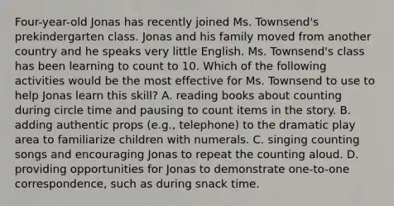 Four-year-old Jonas has recently joined Ms. Townsend's prekindergarten class. Jonas and his family moved from another country and he speaks very little English. Ms. Townsend's class has been learning to count to 10. Which of the following activities would be the most effective for Ms. Townsend to use to help Jonas learn this skill? A. reading books about counting during circle time and pausing to count items in the story. B. adding authentic props (e.g., telephone) to the dramatic play area to familiarize children with numerals. C. singing counting songs and encouraging Jonas to repeat the counting aloud. D. providing opportunities for Jonas to demonstrate one-to-one correspondence, such as during snack time.