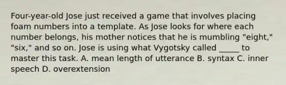 Four-year-old Jose just received a game that involves placing foam numbers into a template. As Jose looks for where each number belongs, his mother notices that he is mumbling "eight," "six," and so on. Jose is using what Vygotsky called _____ to master this task. A. mean length of utterance B. syntax C. inner speech D. overextension