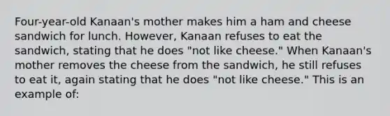 Four-year-old Kanaan's mother makes him a ham and cheese sandwich for lunch. However, Kanaan refuses to eat the sandwich, stating that he does "not like cheese." When Kanaan's mother removes the cheese from the sandwich, he still refuses to eat it, again stating that he does "not like cheese." This is an example of: