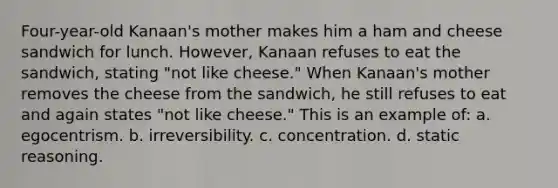 Four-year-old Kanaan's mother makes him a ham and cheese sandwich for lunch. However, Kanaan refuses to eat the sandwich, stating "not like cheese." When Kanaan's mother removes the cheese from the sandwich, he still refuses to eat and again states "not like cheese." This is an example of: a. egocentrism. b. irreversibility. c. concentration. d. static reasoning.