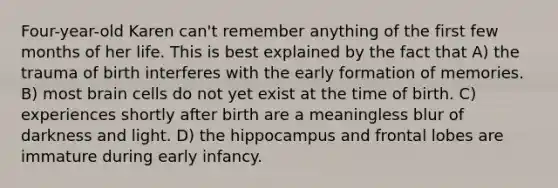 Four-year-old Karen can't remember anything of the first few months of her life. This is best explained by the fact that A) the trauma of birth interferes with the early formation of memories. B) most brain cells do not yet exist at the time of birth. C) experiences shortly after birth are a meaningless blur of darkness and light. D) the hippocampus and frontal lobes are immature during early infancy.